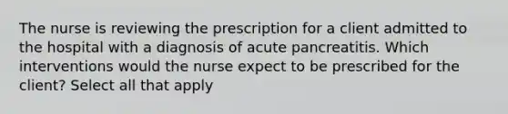 The nurse is reviewing the prescription for a client admitted to the hospital with a diagnosis of acute pancreatitis. Which interventions would the nurse expect to be prescribed for the client? Select all that apply