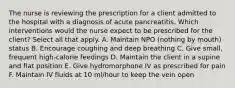 The nurse is reviewing the prescription for a client admitted to the hospital with a diagnosis of acute pancreatitis. Which interventions would the nurse expect to be prescribed for the client? Select all that apply. A. Maintain NPO (nothing by mouth) status B. Encourage coughing and deep breathing C. Give small, frequent high-calorie feedings D. Maintain the client in a supine and flat position E. Give hydromorphone IV as prescribed for pain F. Maintain IV fluids at 10 ml/hour to keep the vein open