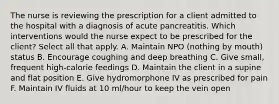 The nurse is reviewing the prescription for a client admitted to the hospital with a diagnosis of acute pancreatitis. Which interventions would the nurse expect to be prescribed for the client? Select all that apply. A. Maintain NPO (nothing by mouth) status B. Encourage coughing and deep breathing C. Give small, frequent high-calorie feedings D. Maintain the client in a supine and flat position E. Give hydromorphone IV as prescribed for pain F. Maintain IV fluids at 10 ml/hour to keep the vein open