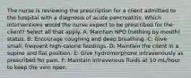 The nurse is reviewing the prescription for a client admitted to the hospital with a diagnosis of acute pancreatitis. Which interventions would the nurse expect to be prescribed for the client? Select all that apply. A: Maintain NPO (nothing by mouth) status. B: Encourage coughing and deep breathing. C: Give small, frequent high-calorie feedings. D: Maintain the client in a supine and flat position. E: Give hydromorphone intravenously as prescribed for pain. F: Maintain intravenous fluids at 10 mL/hour to keep the vein open.