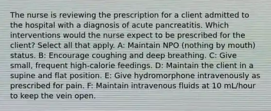 The nurse is reviewing the prescription for a client admitted to the hospital with a diagnosis of acute pancreatitis. Which interventions would the nurse expect to be prescribed for the client? Select all that apply. A: Maintain NPO (nothing by mouth) status. B: Encourage coughing and deep breathing. C: Give small, frequent high-calorie feedings. D: Maintain the client in a supine and flat position. E: Give hydromorphone intravenously as prescribed for pain. F: Maintain intravenous fluids at 10 mL/hour to keep the vein open.