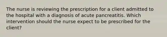 The nurse is reviewing the prescription for a client admitted to the hospital with a diagnosis of acute pancreatitis. Which intervention should the nurse expect to be prescribed for the client?