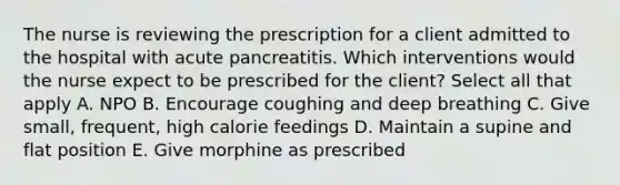 The nurse is reviewing the prescription for a client admitted to the hospital with acute pancreatitis. Which interventions would the nurse expect to be prescribed for the client? Select all that apply A. NPO B. Encourage coughing and deep breathing C. Give small, frequent, high calorie feedings D. Maintain a supine and flat position E. Give morphine as prescribed