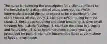 The nurse is reviewing the prescription for a client admitted to the hospital with a diagnosis of acute pancreatitis. Which interventions would the nurse expect to be prescribed for the client? Select all that apply. 1. Maintain NPO (nothing by mouth) status. 2. Encourage coughing and deep breathing. 3. Give small, frequent high-calorie feedings. 4. Maintain the client in a supine and flat position. 5. Give hydromorphone intravenously as prescribed for pain. 6. Maintain intravenous fluids at 10 mL/hour to keep the vein open.