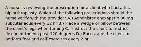 A nurse is reviewing the prescription for a client who had a total hip arthroplasty. Which of the following prescriptions should the nurse verify with the provider? A.) Administer enoxaparin 30 mg subcutaneous every 12 hr B.) Place a wedge or pillow between the client's legs when turning C.) Instruct the client to restrict flexion of the hip past 120 degrees D.) Encourage the client to perform foot and calf exercises every 2 hr