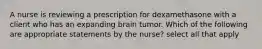 A nurse is reviewing a prescription for dexamethasone with a client who has an expanding brain tumor. Which of the following are appropriate statements by the nurse? select all that apply