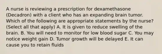 A nurse is reviewing a prescription for dexamethasone (Decadron) with a client who has an expanding brain tumor. Which of the following are appropriate statements by the nurse? (Select all that apply) A. It is given to reduce swelling of the brain. B. You will need to monitor for low blood sugar C. You may notice weight gain D. Tumor growth will be delayed E. It can cause you to retain fluids