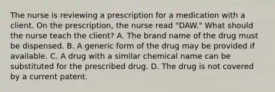 The nurse is reviewing a prescription for a medication with a client. On the prescription, the nurse read "DAW." What should the nurse teach the client? A. The brand name of the drug must be dispensed. B. A generic form of the drug may be provided if available. C. A drug with a similar chemical name can be substituted for the prescribed drug. D. The drug is not covered by a current patent.