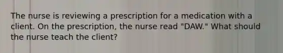 The nurse is reviewing a prescription for a medication with a client. On the prescription, the nurse read "DAW." What should the nurse teach the client?