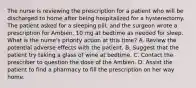 The nurse is reviewing the prescription for a patient who will be discharged to home after being hospitalized for a hysterectomy. The patient asked for a sleeping pill, and the surgeon wrote a prescription for Ambien, 10 mg at bedtime as needed for sleep. What is the nurse's priority action at this time? A. Review the potential adverse effects with the patient. B. Suggest that the patient try taking a glass of wine at bedtime. C. Contact the prescriber to question the dose of the Ambien. D. Assist the patient to find a pharmacy to fill the prescription on her way home.