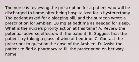 The nurse is reviewing the prescription for a patient who will be discharged to home after being hospitalized for a hysterectomy. The patient asked for a sleeping pill, and the surgeon wrote a prescription for Ambien, 10 mg at bedtime as needed for sleep. What is the nurse's priority action at this time? A. Review the potential adverse effects with the patient. B. Suggest that the patient try taking a glass of wine at bedtime. C. Contact the prescriber to question the dose of the Ambien. D. Assist the patient to find a pharmacy to fill the prescription on her way home.