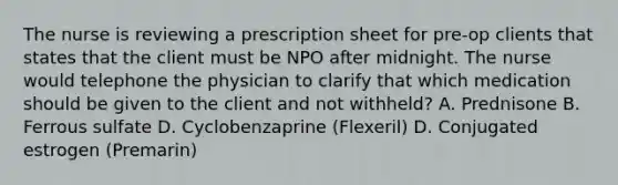 The nurse is reviewing a prescription sheet for pre-op clients that states that the client must be NPO after midnight. The nurse would telephone the physician to clarify that which medication should be given to the client and not withheld? A. Prednisone B. Ferrous sulfate D. Cyclobenzaprine (Flexeril) D. Conjugated estrogen (Premarin)