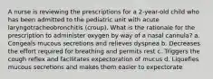 A nurse is reviewing the prescriptions for a 2-year-old child who has been admitted to the pediatric unit with acute laryngotracheobronchitis (croup). What is the rationale for the prescription to administer oxygen by way of a nasal cannula? a. Congeals mucous secretions and relieves dyspnea b. Decreases the effort required for breathing and permits rest c. Triggers the cough reflex and facilitates expectoration of mucus d. Liquefies mucous secretions and makes them easier to expectorate