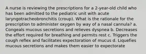 A nurse is reviewing the prescriptions for a 2-year-old child who has been admitted to the pediatric unit with acute laryngotracheobronchitis (croup). What is the rationale for the prescription to administer oxygen by way of a nasal cannula? a. Congeals mucous secretions and relieves dyspnea b. Decreases the effort required for breathing and permits rest c. Triggers the cough reflex and facilitates expectoration of mucus d. Liquefies mucous secretions and makes them easier to expectorate