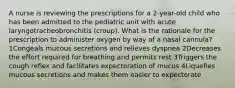 A nurse is reviewing the prescriptions for a 2-year-old child who has been admitted to the pediatric unit with acute laryngotracheobronchitis (croup). What is the rationale for the prescription to administer oxygen by way of a nasal cannula? 1Congeals mucous secretions and relieves dyspnea 2Decreases the effort required for breathing and permits rest 3Triggers the cough reflex and facilitates expectoration of mucus 4Liquefies mucous secretions and makes them easier to expectorate