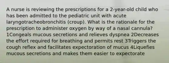 A nurse is reviewing the prescriptions for a 2-year-old child who has been admitted to the pediatric unit with acute laryngotracheobronchitis (croup). What is the rationale for the prescription to administer oxygen by way of a nasal cannula? 1Congeals mucous secretions and relieves dyspnea 2Decreases the effort required for breathing and permits rest 3Triggers the cough reflex and facilitates expectoration of mucus 4Liquefies mucous secretions and makes them easier to expectorate