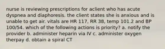 nurse is reviewing prescriptions for aclient who has acute dyspnea and diaphoresis. the client states she is anxious and is unable to get air. vitals are HR 117, RR 38, temp 101.2 and BP 100/54. which of the following actions is priority? a. notify the provider b. administer heparin via IV c. administer oxygen therpay d. obtain a spiral CT