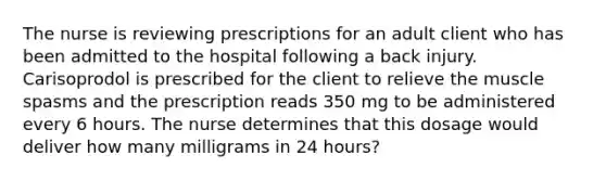 The nurse is reviewing prescriptions for an adult client who has been admitted to the hospital following a back injury. Carisoprodol is prescribed for the client to relieve the muscle spasms and the prescription reads 350 mg to be administered every 6 hours. The nurse determines that this dosage would deliver how many milligrams in 24 hours?