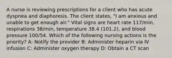 A nurse is reviewing prescriptions for a client who has acute dyspnea and diaphoresis. The client states, "I am anxious and unable to get enough air." Vital signs are heart rate 117/min, respirations 38/min, temperature 38.4 (101.2), and blood pressure 100/54. Which of the following nursing actions is the priority? A: Notify the provider B: Administer heparin via IV infusion C: Administer oxygen therapy D: Obtain a CT scan