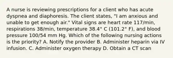 A nurse is reviewing prescriptions for a client who has acute dyspnea and diaphoresis. The client states, "I am anxious and unable to get enough air." Vital signs are heart rate 117/min, respirations 38/min, temperature 38.4° C (101.2° F), and blood pressure 100/54 mm Hg. Which of the following nursing actions is the priority? A. Notify the provider B. Administer heparin via IV infusion. C. Administer oxygen therapy D. Obtain a CT scan