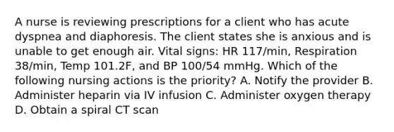 A nurse is reviewing prescriptions for a client who has acute dyspnea and diaphoresis. The client states she is anxious and is unable to get enough air. Vital signs: HR 117/min, Respiration 38/min, Temp 101.2F, and BP 100/54 mmHg. Which of the following nursing actions is the priority? A. Notify the provider B. Administer heparin via IV infusion C. Administer oxygen therapy D. Obtain a spiral CT scan