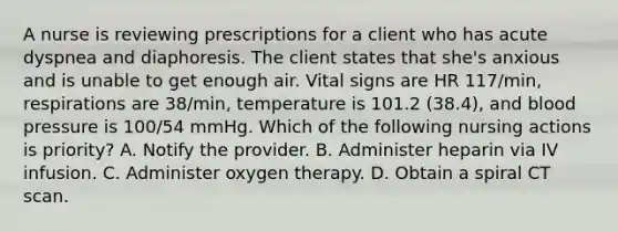 A nurse is reviewing prescriptions for a client who has acute dyspnea and diaphoresis. The client states that she's anxious and is unable to get enough air. Vital signs are HR 117/min, respirations are 38/min, temperature is 101.2 (38.4), and blood pressure is 100/54 mmHg. Which of the following nursing actions is priority? A. Notify the provider. B. Administer heparin via IV infusion. C. Administer oxygen therapy. D. Obtain a spiral CT scan.