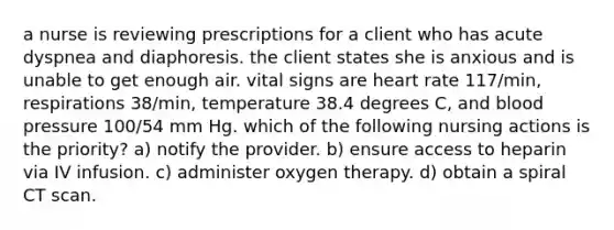 a nurse is reviewing prescriptions for a client who has acute dyspnea and diaphoresis. the client states she is anxious and is unable to get enough air. vital signs are heart rate 117/min, respirations 38/min, temperature 38.4 degrees C, and blood pressure 100/54 mm Hg. which of the following nursing actions is the priority? a) notify the provider. b) ensure access to heparin via IV infusion. c) administer oxygen therapy. d) obtain a spiral CT scan.