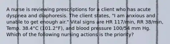 A nurse is reviewing prescriptions for a client who has acute dyspnea and diaphoresis. The client states, "I am anxious and unable to get enough air." Vital signs are HR 117/min, RR 38/min, Temp. 38.4°C (101.2°F), and blood pressure 100/54 mm Hg. Which of the following nursing actions is the priority?