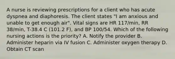 A nurse is reviewing prescriptions for a client who has acute dyspnea and diaphoresis. The client states "I am anxious and unable to get enough air". Vital signs are HR 117/min, RR 38/min, T-38.4 C (101.2 F), and BP 100/54. Which of the following nursing actions is the priority? A. Notify the provider B. Administer heparin via IV fusion C. Administer oxygen therapy D. Obtain CT scan