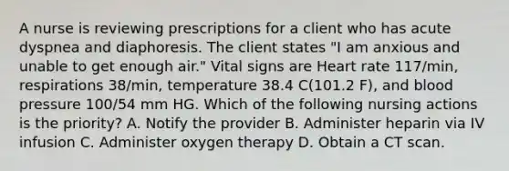 A nurse is reviewing prescriptions for a client who has acute dyspnea and diaphoresis. The client states "I am anxious and unable to get enough air." Vital signs are Heart rate 117/min, respirations 38/min, temperature 38.4 C(101.2 F), and blood pressure 100/54 mm HG. Which of the following nursing actions is the priority? A. Notify the provider B. Administer heparin via IV infusion C. Administer oxygen therapy D. Obtain a CT scan.