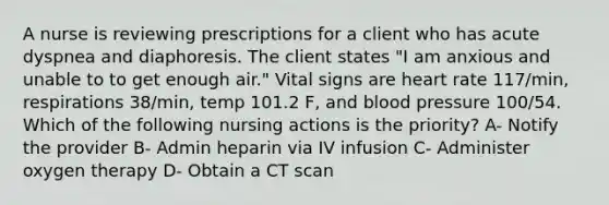 A nurse is reviewing prescriptions for a client who has acute dyspnea and diaphoresis. The client states "I am anxious and unable to to get enough air." Vital signs are heart rate 117/min, respirations 38/min, temp 101.2 F, and blood pressure 100/54. Which of the following nursing actions is the priority? A- Notify the provider B- Admin heparin via IV infusion C- Administer oxygen therapy D- Obtain a CT scan