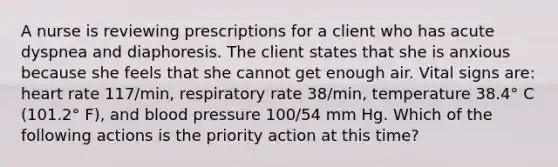 A nurse is reviewing prescriptions for a client who has acute dyspnea and diaphoresis. The client states that she is anxious because she feels that she cannot get enough air. Vital signs are: heart rate 117/min, respiratory rate 38/min, temperature 38.4° C (101.2° F), and blood pressure 100/54 mm Hg. Which of the following actions is the priority action at this time?