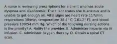 A nurse is reviewing prescriptions for a client who has acute dyspnea and diaphoresis. The client states she is anxious and is unable to get enough air. Vital signs are heart rate 117/min, respirations 38/min, temperature 38.4° C (101.2° F), and blood pressure 100/54 mm Hg. Which of the following nursing actions is the priority? A. Notify the provider. B. Administer heparin via IV infusion. C. Administer oxygen therapy. D. Obtain a spiral CT scan.