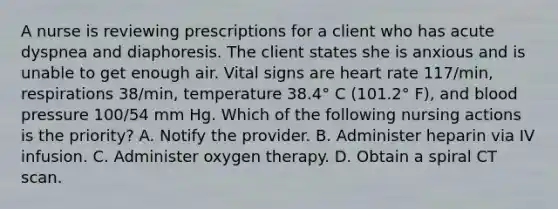 A nurse is reviewing prescriptions for a client who has acute dyspnea and diaphoresis. The client states she is anxious and is unable to get enough air. Vital signs are heart rate 117/min, respirations 38/min, temperature 38.4° C (101.2° F), and blood pressure 100/54 mm Hg. Which of the following nursing actions is the priority? A. Notify the provider. B. Administer heparin via IV infusion. C. Administer oxygen therapy. D. Obtain a spiral CT scan.