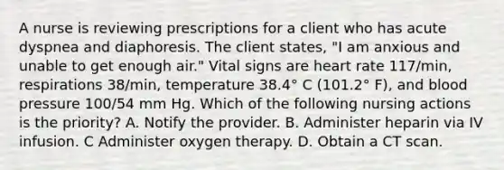 A nurse is reviewing prescriptions for a client who has acute dyspnea and diaphoresis. The client states, "I am anxious and unable to get enough air." Vital signs are heart rate 117/min, respirations 38/min, temperature 38.4° C (101.2° F), and blood pressure 100/54 mm Hg. Which of the following nursing actions is the priority? A. Notify the provider. B. Administer heparin via IV infusion. C Administer oxygen therapy. D. Obtain a CT scan.