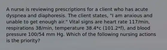 A nurse is reviewing prescriptions for a client who has acute dyspnea and diaphoresis. The client states, "I am anxious and unable to get enough air." Vital signs are heart rate 117/min, respirations 38/min, temperature 38.4*c (101.2*f), and blood pressure 100/54 mm Hg. Which of the following nursing actions is the priority?