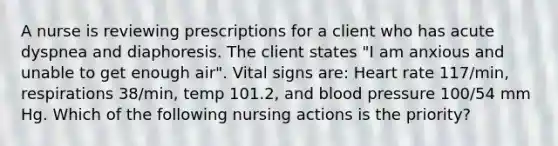 A nurse is reviewing prescriptions for a client who has acute dyspnea and diaphoresis. The client states "I am anxious and unable to get enough air". Vital signs are: Heart rate 117/min, respirations 38/min, temp 101.2, and blood pressure 100/54 mm Hg. Which of the following nursing actions is the priority?