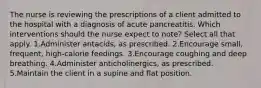 The nurse is reviewing the prescriptions of a client admitted to the hospital with a diagnosis of acute pancreatitis. Which interventions should the nurse expect to note? Select all that apply. 1.Administer antacids, as prescribed. 2.Encourage small, frequent, high-calorie feedings. 3.Encourage coughing and deep breathing. 4.Administer anticholinergics, as prescribed. 5.Maintain the client in a supine and flat position.