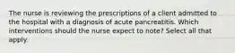 The nurse is reviewing the prescriptions of a client admitted to the hospital with a diagnosis of acute pancreatitis. Which interventions should the nurse expect to note? Select all that apply.