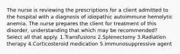 The nurse is reviewing the prescriptions for a client admitted to the hospital with a diagnosis of idiopathic autoimmune hemolytic anemia. The nurse prepares the client for treatment of this disorder, understanding that which may be recommended? Select all that apply. 1.Transfusions 2.Splenectomy 3.Radiation therapy 4.Corticosteroid medication 5.Immunosuppressive agent