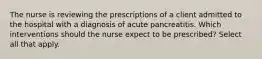 The nurse is reviewing the prescriptions of a client admitted to the hospital with a diagnosis of acute pancreatitis. Which interventions should the nurse expect to be prescribed? Select all that apply.