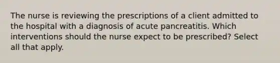 The nurse is reviewing the prescriptions of a client admitted to the hospital with a diagnosis of acute pancreatitis. Which interventions should the nurse expect to be prescribed? Select all that apply.