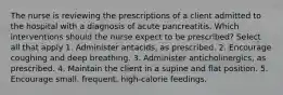 The nurse is reviewing the prescriptions of a client admitted to the hospital with a diagnosis of acute pancreatitis. Which interventions should the nurse expect to be prescribed? Select all that apply 1. Administer antacids, as prescribed. 2. Encourage coughing and deep breathing. 3. Administer anticholinergics, as prescribed. 4. Maintain the client in a supine and flat position. 5. Encourage small, frequent, high-calorie feedings.