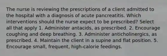 The nurse is reviewing the prescriptions of a client admitted to the hospital with a diagnosis of acute pancreatitis. Which interventions should the nurse expect to be prescribed? Select all that apply 1. Administer antacids, as prescribed. 2. Encourage coughing and deep breathing. 3. Administer anticholinergics, as prescribed. 4. Maintain the client in a supine and flat position. 5. Encourage small, frequent, high-calorie feedings.