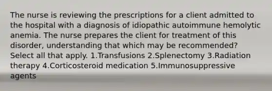 The nurse is reviewing the prescriptions for a client admitted to the hospital with a diagnosis of idiopathic autoimmune hemolytic anemia. The nurse prepares the client for treatment of this disorder, understanding that which may be recommended? Select all that apply. 1.Transfusions 2.Splenectomy 3.Radiation therapy 4.Corticosteroid medication 5.Immunosuppressive agents