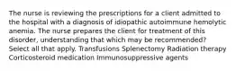 The nurse is reviewing the prescriptions for a client admitted to the hospital with a diagnosis of idiopathic autoimmune hemolytic anemia. The nurse prepares the client for treatment of this disorder, understanding that which may be recommended? Select all that apply. Transfusions Splenectomy Radiation therapy Corticosteroid medication Immunosuppressive agents