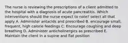 The nurse is reviewing the prescriptions of a client admitted to the hospital with a diagnosis of acute pancreatitis. Which interventions should the nurse expect to note? select all that apply A. Administer antacids and prescribed B. encourage small, frequent, high calorie feedings C. Encourage coughing and deep breathing D. Administer anticholinergics as prescribed E. Maintain the client in a supine and flat position