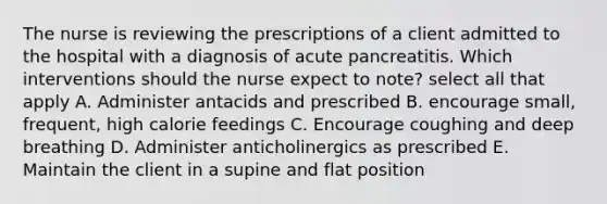 The nurse is reviewing the prescriptions of a client admitted to the hospital with a diagnosis of acute pancreatitis. Which interventions should the nurse expect to note? select all that apply A. Administer antacids and prescribed B. encourage small, frequent, high calorie feedings C. Encourage coughing and deep breathing D. Administer anticholinergics as prescribed E. Maintain the client in a supine and flat position