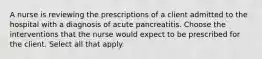 A nurse is reviewing the prescriptions of a client admitted to the hospital with a diagnosis of acute pancreatitis. Choose the interventions that the nurse would expect to be prescribed for the client. Select all that apply.