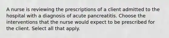 A nurse is reviewing the prescriptions of a client admitted to the hospital with a diagnosis of acute pancreatitis. Choose the interventions that the nurse would expect to be prescribed for the client. Select all that apply.